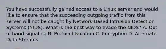 You have successfully gained access to a Linux server and would like to ensure that the succeeding outgoing traffic from this server will not be caught by Network-Based Intrusion Detection Systems (NIDS). What is the best way to evade the NIDS? A. Out of band signaling B. Protocol Isolation C. Encryption D. Alternate Data Streams