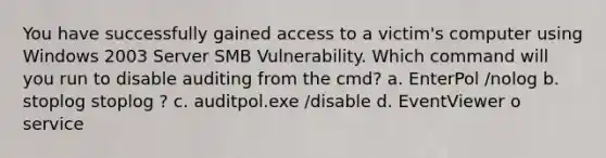 You have successfully gained access to a victim's computer using Windows 2003 Server SMB Vulnerability. Which command will you run to disable auditing from the cmd? a. EnterPol /nolog b. stoplog stoplog ? c. auditpol.exe /disable d. EventViewer o service