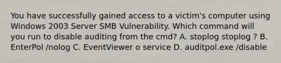 You have successfully gained access to a victim's computer using Windows 2003 Server SMB Vulnerability. Which command will you run to disable auditing from the cmd? A. stoplog stoplog ? B. EnterPol /nolog C. EventViewer o service D. auditpol.exe /disable