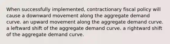 When successfully implemented, contractionary fiscal policy will cause a downward movement along the aggregate demand curve. an upward movement along the aggregate demand curve. a leftward shift of the aggregate demand curve. a rightward shift of the aggregate demand curve.