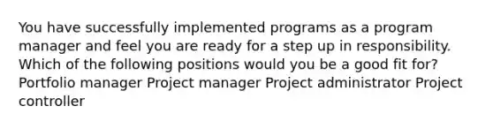 You have successfully implemented programs as a program manager and feel you are ready for a step up in responsibility. Which of the following positions would you be a good fit for? Portfolio manager Project manager Project administrator Project controller