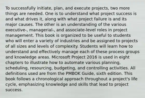 To successfully initiate, plan, and execute projects, two more things are needed. One is to understand what project success is and what drives it, along with what project failure is and its major causes. The other is an understanding of the various executive-, managerial-, and associate-level roles in project management. This book is organized to be useful to students who will enter a variety of industries and be assigned to projects of all sizes and levels of complexity. Students will learn how to understand and effectively manage each of these process groups and knowledge areas. Microsoft Project 2016 is used in eight chapters to illustrate how to automate various planning, scheduling, resourcing, budgeting, and controlling activities. All definitions used are from the PMBOK Guide, sixth edition. This book follows a chronological approach throughout a project's life cycle, emphasizing knowledge and skills that lead to project success.