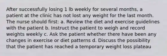 After successfully losing 1 lb weekly for several months, a patient at the clinic has not lost any weight for the last month. The nurse should first: a. Review the diet and exercise guidelines with the patient b. Instruct the patient to weigh and record weights weekly c. Ask the patient whether there have been any changes in exercise or diet patterns d. Discuss the possibility that the patient has reached a temporary weight loss plateau