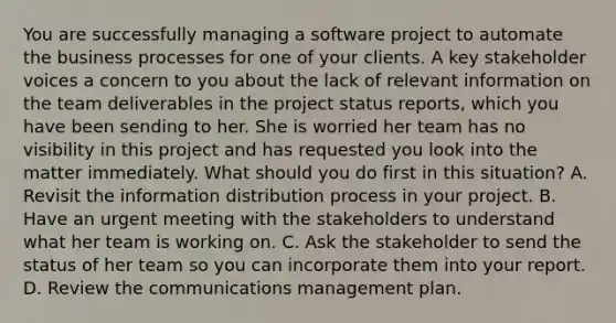 You are successfully managing a software project to automate the business processes for one of your clients. A key stakeholder voices a concern to you about the lack of relevant information on the team deliverables in the project status reports, which you have been sending to her. She is worried her team has no visibility in this project and has requested you look into the matter immediately. What should you do first in this situation? A. Revisit the information distribution process in your project. B. Have an urgent meeting with the stakeholders to understand what her team is working on. C. Ask the stakeholder to send the status of her team so you can incorporate them into your report. D. Review the communications management plan.