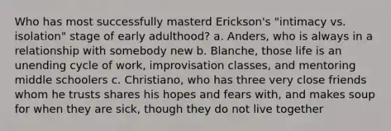 Who has most successfully masterd Erickson's "intimacy vs. isolation" stage of early adulthood? a. Anders, who is always in a relationship with somebody new b. Blanche, those life is an unending cycle of work, improvisation classes, and mentoring middle schoolers c. Christiano, who has three very close friends whom he trusts shares his hopes and fears with, and makes soup for when they are sick, though they do not live together