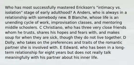 Who has most successfully mastered Erickson's "intimacy vs. isolation" stage of early adulthood? A Anders, who is always in a relationship with somebody new. B Blanche, whose life is an unending cycle of work, improvisation classes, and mentoring middle schoolers. C Christiano, who has three very close friends whom he trusts, shares his hopes and fears with, and makes soup for when they are sick, though they do not live together. D Dolly, who takes on the preferences and traits of the romantic partner she is involved with. E Edward, who has been in a long-term relationship for eight years but does not really talk meaningfully with his partner about his inner life.