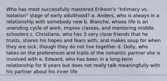 Who has most successfully mastered Erikson's "Intimacy vs. Isolation" stage of early adulthood? a. Anders, who is always in a relationship with somebody new b. Blanche, whose life is an unending cycle of work, improv classes, and mentoring middle schoolers c. Christiano, who has 3 very close friends that he trusts, shares his hopes and fears with, and makes soup for when they are sick, though they do not live together d. Dolly, who takes on the preferences and traits of the romantic partner she is involved with e. Edward, who has been in a long-term relationship for 8 years but does not really talk meaningfully with his partner about his inner life