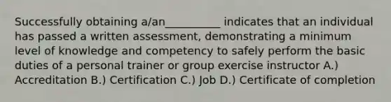 Successfully obtaining a/an__________ indicates that an individual has passed a written assessment, demonstrating a minimum level of knowledge and competency to safely perform the basic duties of a personal trainer or group exercise instructor A.) Accreditation B.) Certification C.) Job D.) Certificate of completion