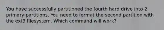 You have successfully partitioned the fourth hard drive into 2 primary partitions. You need to format the second partition with the ext3 filesystem. Which command will work?