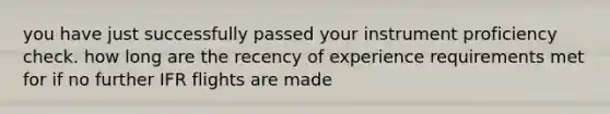 you have just successfully passed your instrument proficiency check. how long are the recency of experience requirements met for if no further IFR flights are made