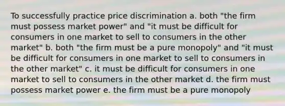 To successfully practice price discrimination a. both "the firm must possess market power" and "it must be difficult for consumers in one market to sell to consumers in the other market" b. both "the firm must be a pure monopoly" and "it must be difficult for consumers in one market to sell to consumers in the other market" c. it must be difficult for consumers in one market to sell to consumers in the other market d. the firm must possess market power e. the firm must be a pure monopoly