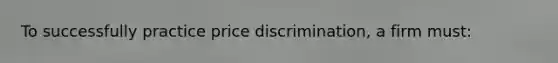 To successfully practice price discrimination, a firm must:
