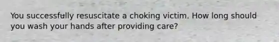 You successfully resuscitate a choking victim. How long should you wash your hands after providing care?