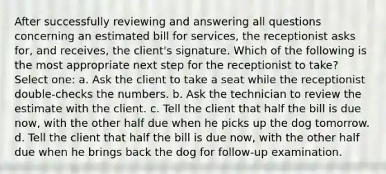 After successfully reviewing and answering all questions concerning an estimated bill for services, the receptionist asks for, and receives, the client's signature. Which of the following is the most appropriate next step for the receptionist to take? Select one: a. Ask the client to take a seat while the receptionist double-checks the numbers. b. Ask the technician to review the estimate with the client. c. Tell the client that half the bill is due now, with the other half due when he picks up the dog tomorrow. d. Tell the client that half the bill is due now, with the other half due when he brings back the dog for follow-up examination.