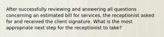 After successfully reviewing and answering all questions concerning an estimated bill for services, the receptionist asked for and received the client signature. What is the most appropriate next step for the receptionist to take?