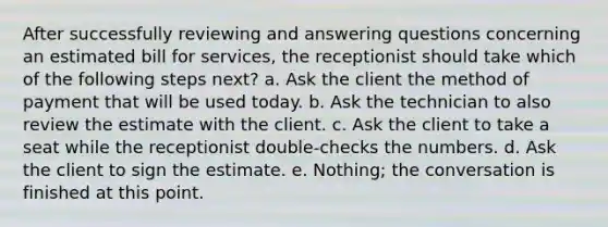 After successfully reviewing and answering questions concerning an estimated bill for services, the receptionist should take which of the following steps next? a. Ask the client the method of payment that will be used today. b. Ask the technician to also review the estimate with the client. c. Ask the client to take a seat while the receptionist double-checks the numbers. d. Ask the client to sign the estimate. e. Nothing; the conversation is finished at this point.