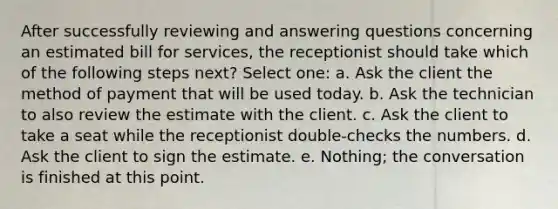 After successfully reviewing and answering questions concerning an estimated bill for services, the receptionist should take which of the following steps next? Select one: a. Ask the client the method of payment that will be used today. b. Ask the technician to also review the estimate with the client. c. Ask the client to take a seat while the receptionist double-checks the numbers. d. Ask the client to sign the estimate. e. Nothing; the conversation is finished at this point.