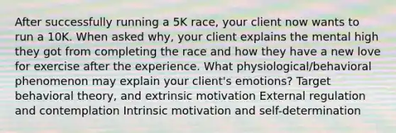 After successfully running a 5K race, your client now wants to run a 10K. When asked why, your client explains the mental high they got from completing the race and how they have a new love for exercise after the experience. What physiological/behavioral phenomenon may explain your client's emotions? Target behavioral theory, and extrinsic motivation External regulation and contemplation Intrinsic motivation and self-determination