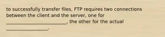 to successfully transfer files, FTP requires two connections between the client and the server, one for __________________________, the other for the actual __________________.