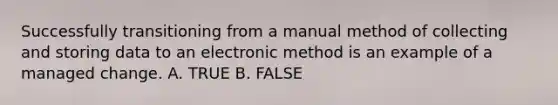 Successfully transitioning from a manual method of collecting and storing data to an electronic method is an example of a managed change. A. TRUE B. FALSE