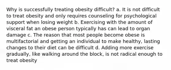 Why is successfully treating obesity difficult? a. It is not difficult to treat obesity and only requires counseling for psychological support when losing weight b. Exercising with the amount of visceral fat an obese person typically has can lead to organ damage c. The reason that most people become obese is multifactorial and getting an individual to make healthy, lasting changes to their diet can be difficult d. Adding more exercise gradually, like walking around the block, is not radical enough to treat obesity