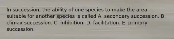 In succession, the ability of one species to make the area suitable for another species is called A. secondary succession. B. climax succession. C. inhibition. D. facilitation. E. primary succession.