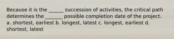 Because it is the ______ succession of activities, the critical path determines the _______ possible completion date of the project. a. shortest, earliest b. longest, latest c. longest, earliest d. shortest, latest