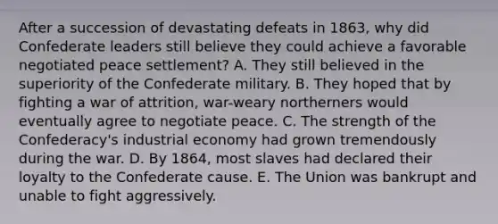 After a succession of devastating defeats in 1863, why did Confederate leaders still believe they could achieve a favorable negotiated peace settlement? A. They still believed in the superiority of the Confederate military. B. They hoped that by fighting a war of attrition, war-weary northerners would eventually agree to negotiate peace. C. The strength of the Confederacy's industrial economy had grown tremendously during the war. D. By 1864, most slaves had declared their loyalty to the Confederate cause. E. The Union was bankrupt and unable to fight aggressively.