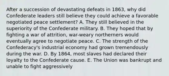 After a succession of devastating defeats in 1863, why did Confederate leaders still believe they could achieve a favorable negotiated peace settlement? A. They still believed in the superiority of the Confederate military. B. They hoped that by fighting a war of attrition, war-weary northerners would eventually agree to negotiate peace. C. The strength of the Confederacy's industrial economy had grown tremendously during the war. D. By 1864, most slaves had declared their loyalty to the Confederate cause. E. The Union was bankrupt and unable to fight aggressively