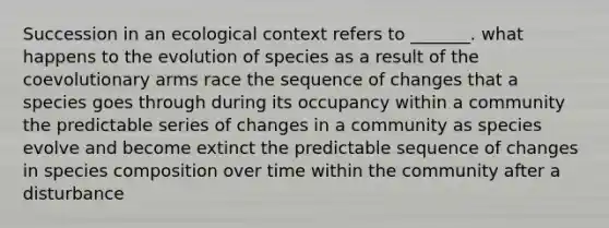 Succession in an ecological context refers to _______. what happens to the evolution of species as a result of the coevolutionary arms race the sequence of changes that a species goes through during its occupancy within a community the predictable series of changes in a community as species evolve and become extinct the predictable sequence of changes in species composition over time within the community after a disturbance