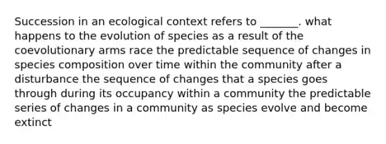 Succession in an ecological context refers to _______. what happens to the evolution of species as a result of the coevolutionary arms race the predictable sequence of changes in species composition over time within the community after a disturbance the sequence of changes that a species goes through during its occupancy within a community the predictable series of changes in a community as species evolve and become extinct