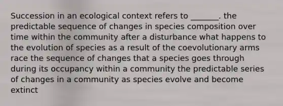 Succession in an ecological context refers to _______. the predictable sequence of changes in species composition over time within the community after a disturbance what happens to the evolution of species as a result of the coevolutionary arms race the sequence of changes that a species goes through during its occupancy within a community the predictable series of changes in a community as species evolve and become extinct