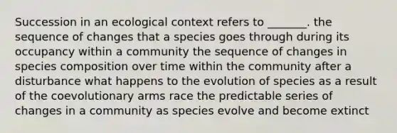 Succession in an ecological context refers to _______. the sequence of changes that a species goes through during its occupancy within a community the sequence of changes in species composition over time within the community after a disturbance what happens to the evolution of species as a result of the coevolutionary arms race the predictable series of changes in a community as species evolve and become extinct