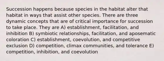 Succession happens because species in the habitat alter that habitat in ways that assist other species. There are three dynamic concepts that are of critical importance for succession to take place. They are A) establishment, facilitation, and inhibition B) symbiotic relationships, facilitation, and aposematic coloration C) establishment, coevolution, and competitive exclusion D) competition, climax communities, and tolerance E) competition, inhibition, and coevolution