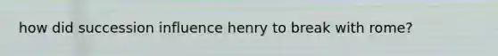 how did succession influence henry to break with rome?