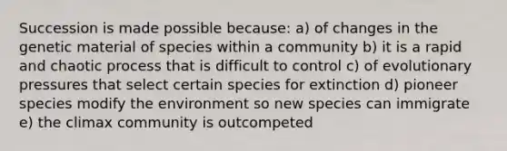 Succession is made possible because: a) of changes in the genetic material of species within a community b) it is a rapid and chaotic process that is difficult to control c) of evolutionary pressures that select certain species for extinction d) pioneer species modify the environment so new species can immigrate e) the climax community is outcompeted