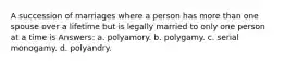 A succession of marriages where a person has more than one spouse over a lifetime but is legally married to only one person at a time is Answers: a. polyamory. b. polygamy. c. serial monogamy. d. polyandry.