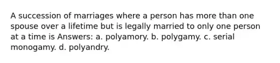 A succession of marriages where a person has more than one spouse over a lifetime but is legally married to only one person at a time is Answers: a. polyamory. b. polygamy. c. serial monogamy. d. polyandry.