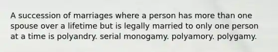 A succession of marriages where a person has more than one spouse over a lifetime but is legally married to only one person at a time is polyandry. serial monogamy. polyamory. polygamy.