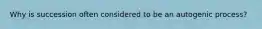 Why is succession often considered to be an autogenic process?