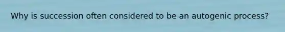 Why is succession often considered to be an autogenic process?
