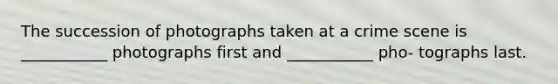 The succession of photographs taken at a crime scene is ___________ photographs first and ___________ pho- tographs last.