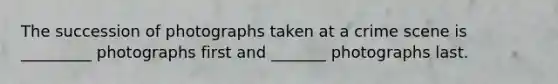The succession of photographs taken at a crime scene is _________ photographs first and _______ photographs last.