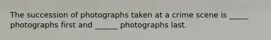 The succession of photographs taken at a crime scene is _____ photographs first and ______ photographs last.