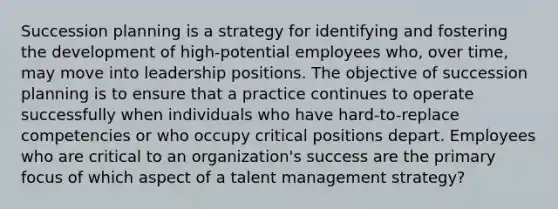 Succession planning is a strategy for identifying and fostering the development of high-potential employees who, over time, may move into leadership positions. The objective of succession planning is to ensure that a practice continues to operate successfully when individuals who have hard-to-replace competencies or who occupy critical positions depart. Employees who are critical to an organization's success are the primary focus of which aspect of a talent management strategy?