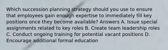 Which succession planning strategy should you use to ensure that employees gain enough expertise to immediately fill key positions once they become available? Answers A. Issue special assignments related to key roles B. Create team leadership roles C. Conduct ongoing training for potential vacant positions D. Encourage additional formal education