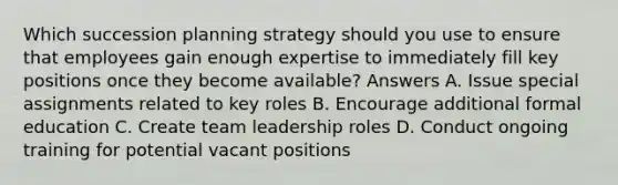 Which succession planning strategy should you use to ensure that employees gain enough expertise to immediately fill key positions once they become available? Answers A. Issue special assignments related to key roles B. Encourage additional formal education C. Create team leadership roles D. Conduct ongoing training for potential vacant positions