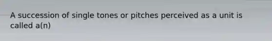 A succession of single tones or pitches perceived as a unit is called a(n)