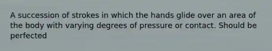 A succession of strokes in which the hands glide over an area of the body with varying degrees of pressure or contact. Should be perfected