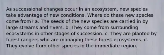 As successional changes occur in an ecosystem, new species take advantage of new conditions. Where do these new species come from? a. The seeds of the new species are carried in by large streams and rivers. b. They come from surrounding ecosystems in other stages of succession. c. They are planted by forest rangers who are managing these forest ecosystems. d. They evolve from other species in the immediate region.